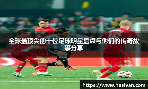 全球最顶尖的十位足球明星盘点与他们的传奇故事分享