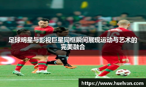 足球明星与影视巨星同框瞬间展现运动与艺术的完美融合