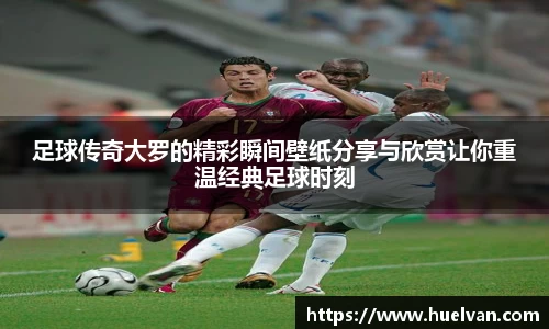 足球传奇大罗的精彩瞬间壁纸分享与欣赏让你重温经典足球时刻